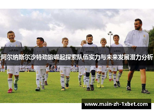 阿尔纳斯尔沙特劲旅崛起探索队伍实力与未来发展潜力分析 阿尔纳斯尔沙特劲旅崛起探索队伍实力与未来发展潜力分析