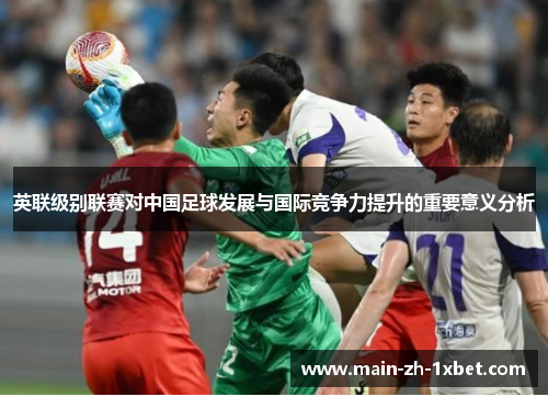 英联级别联赛对中国足球发展与国际竞争力提升的重要意义分析 英联级别联赛对中国足球发展与国际竞争力提升的重要意义分析