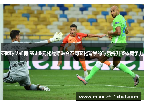 英超球队如何通过多元化战略融合不同文化背景的球员提升整体竞争力 英超球队如何通过多元化战略融合不同文化背景的球员提升整体竞争力