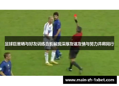 足球巨星晒与好友训练合影展现深厚友谊友情与努力并肩同行 足球巨星晒与好友训练合影展现深厚友谊友情与努力并肩同行