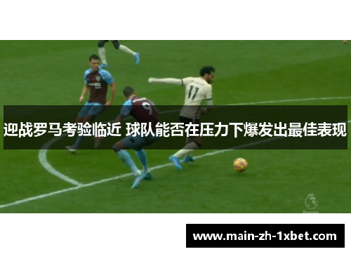 迎战罗马考验临近 球队能否在压力下爆发出最佳表现