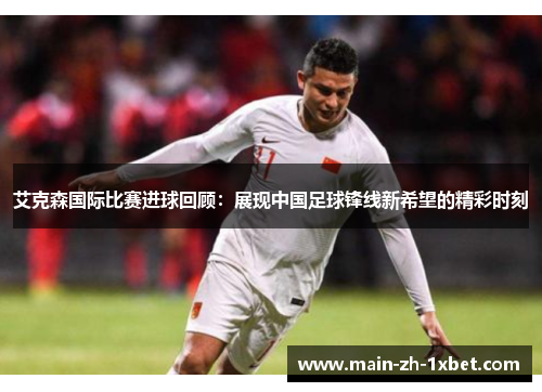 艾克森国际比赛进球回顾:展现中国足球锋线新希望的精彩时刻 艾克森国际比赛进球回顾:展现中国足球锋线新希望的精彩时刻