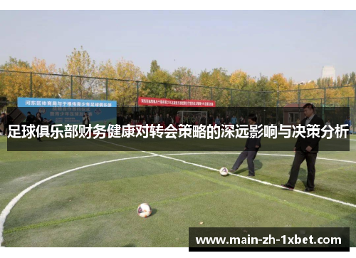 足球俱乐部财务健康对转会策略的深远影响与决策分析 足球俱乐部财务健康对转会策略的深远影响与决策分析