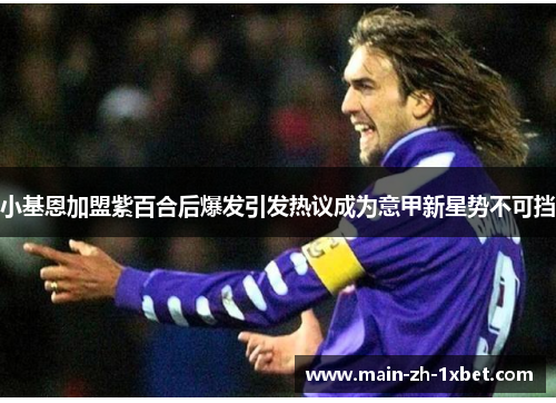 小基恩加盟紫百合后爆发引发热议成为意甲新星势不可挡