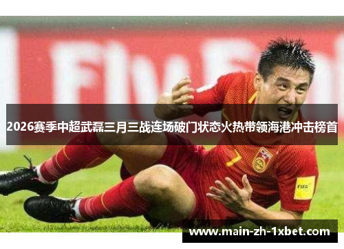 2026赛季中超武磊三月三战连场破门状态火热带领海港冲击榜首 2026赛季中超武磊三月三战连场破门状态火热带领海港冲击榜首