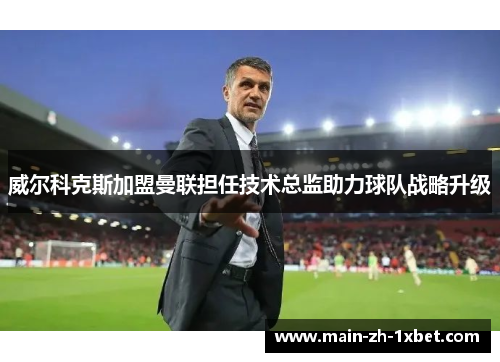 威尔科克斯加盟曼联担任技术总监助力球队战略升级